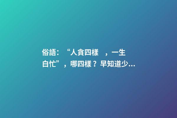 俗語：“人貪四樣，一生白忙”，哪四樣？早知道少吃虧！